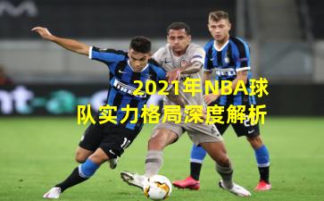 2021年NBA球队实力格局深度解析