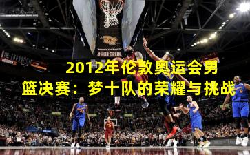  2012年伦敦奥运会男篮决赛：梦十队的荣耀与挑战