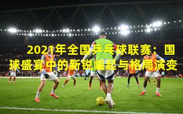 2021年全国乒乓球联赛：国球盛宴中的新锐崛起与格局演变