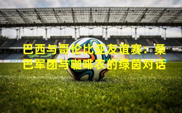 巴西与哥伦比亚友谊赛：桑巴军团与咖啡农的绿茵对话