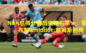 NBA总得分榜历史排名第一：勒布朗·詹姆斯的传奇之路