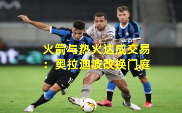 火箭与热火达成交易：奥拉迪波改换门庭