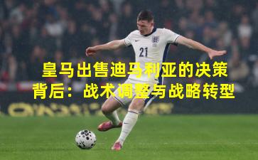 皇马出售迪马利亚的决策背后：战术调整与战略转型