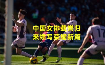 中国女排载誉归来续写荣耀新篇