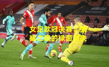 女足欧冠决赛：荣耀之巅的绿茵对决