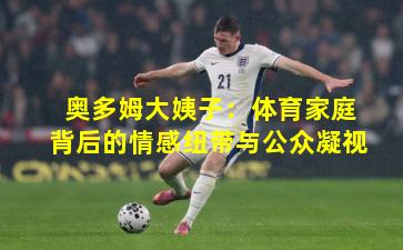 奥多姆大姨子：体育家庭背后的情感纽带与公众凝视