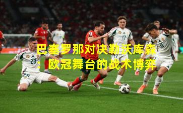 巴塞罗那对决勒沃库森：欧冠舞台的战术博弈