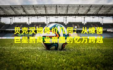 贝克汉姆身价几何：从绿茵巨星到商业帝国的亿万跨越