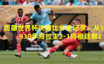 历届世界杯决赛比分全记录：从1930年乌拉圭2-1阿根廷到2022年阿根廷3-3法国（点球4-2）