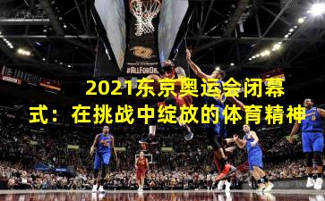  2021东京奥运会闭幕式：在挑战中绽放的体育精神
