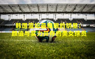  韩国篮坛最耀眼的明星：颜值与实力并存的美女球员