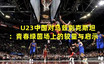 U23中国对乌兹别克斯坦：青春绿茵场上的较量与启示