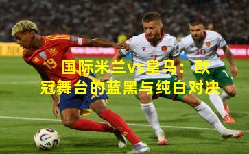 国际米兰vs皇马：欧冠舞台的蓝黑与纯白对决